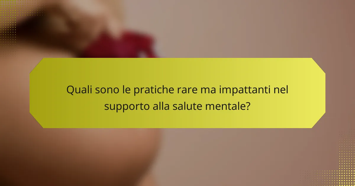 Quali sono le pratiche rare ma impattanti nel supporto alla salute mentale?